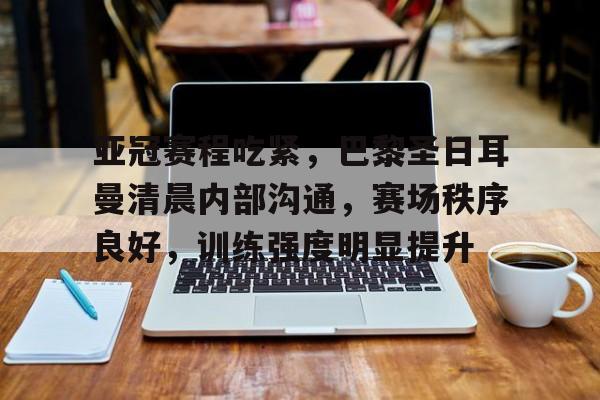 星空体育APP-关于亚冠赛程吃紧，巴黎圣日耳曼清晨内部沟通，赛场秩序良好，训练强度明显提升的信息