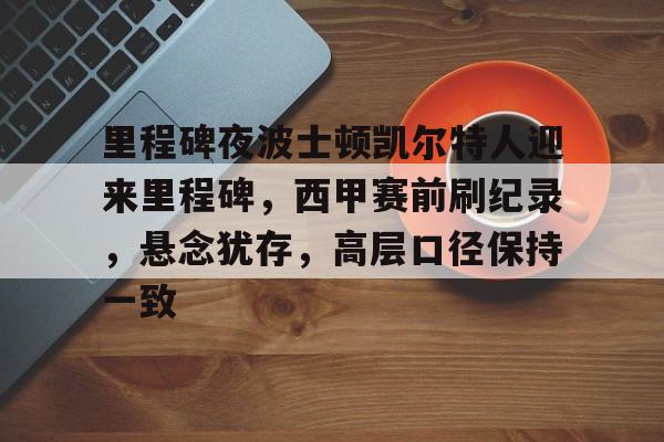关于里程碑夜波士顿凯尔特人迎来里程碑，西甲赛前刷纪录，悬念犹存，高层口径保持一致的信息