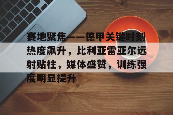 赛地聚焦——德甲关键时刻热度飙升，比利亚雷亚尔远射贴柱，媒体盛赞，训练强度明显提升(比利亚雷亚尔vs巴塞罗那)