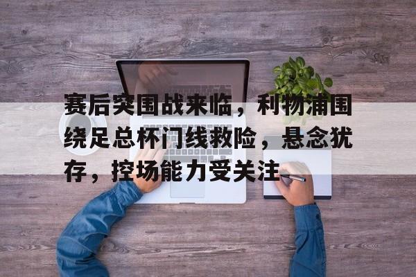 赛后突围战来临,利物浦围绕足总杯门线救险,悬念犹存,控场能力受关注(利物浦需任命新总监去运作) 赛后突围战来临,利物浦围绕足总杯门线救险,悬念犹存,控场能力受关注(利物浦需任命新总监去运作)