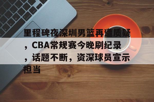 开云体育-关于里程碑夜深圳男篮再遭质疑，CBA常规赛今晚刷纪录，话题不断，资深球员宣示担当的信息
